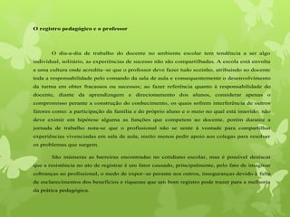 O registro pedagógico e o professor
O dia-a-dia de trabalho do docente no ambiente escolar tem tendência a ser algo
individual, solitário, as experiências de sucesso não são compartilhadas. A escola está envolta
a uma cultura onde acredita–se que o professor deve fazer tudo sozinho, atribuindo ao docente
toda a responsabilidade pelo comando da sala de aula e consequentemente o desenvolvimento
da turma em obter fracassos ou sucessos; ao fazer referência quanto à responsabilidade do
docente, diante da aprendizagem e direcionamento dos alunos, considerar apenas o
compromisso perante a construção do conhecimento, os quais sofrem interferência de outros
fatores como: a participação da família e do próprio aluno e o meio no qual está inserido; não
deve eximir em hipótese alguma as funções que competem ao docente, porém durante a
jornada de trabalho nota-se que o profissional não se sente à vontade para compartilhar
experiências vivenciadas em sala de aula, muito menos pedir apoio aos colegas para resolver
os problemas que surgem.
São inúmeras as barreiras encontradas no cotidiano escolar, mas é possível destacar
que a resistência no ato de registrar é um fator causado, principalmente, pelo fato de imaginar
cobranças ao profissional, o medo de expor–se perante aos outros, inseguranças devido à falta
de esclarecimentos dos benefícios e riquezas que um bom registro pode trazer para a melhoria
da prática pedagógica.
 