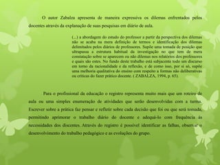 O autor Zabalza apresenta de maneira expressiva os dilemas enfrentados pelos
docentes através da explanação de suas pesquisas em diário de aula.
(...) a abordagem do estudo do professor a partir da perspectiva dos dilemas
não se acaba na mera definição de termos e identificação dos dilemas
delimitados pelos diários de professores. Supõe uma tomada de posição que
ultrapassa a estrutura habitual da investigação no que tem de mera
constatação sobre se aparecem ou não dilemas nos relatórios dos professores
e quais são estes. No fundo deste trabalho está subjacente todo um discurso
em torno da racionalidade e da reflexão, e de como isso, por si só, supõe
uma melhoria qualitativa do ensino com respeito a formas não deliberativas
ou críticas do fazer prático docente. ( ZABALZA, 1994, p. 65).
Para o profissional da educação o registro representa muito mais que um roteiro de
aula ou uma simples enumeração de atividades que serão desenvolvidas com a turma.
Escrever sobre a prática faz pensar e refletir sobre cada decisão que foi ou que será tomada,
permitindo aprimorar o trabalho diário do docente e adequá-lo com frequência às
necessidades dos discentes. Através do registro é possível identificar as falhas, observar o
desenvolvimento do trabalho pedagógico e as evoluções do grupo.
 