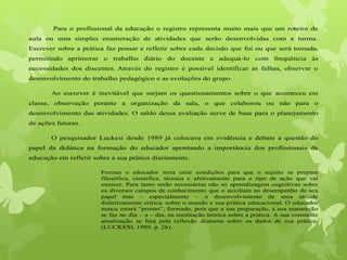 Para o profissional da educação o registro representa muito mais que um roteiro de
aula ou uma simples enumeração de atividades que serão desenvolvidas com a turma.
Escrever sobre a prática faz pensar e refletir sobre cada decisão que foi ou que será tomada,
permitindo aprimorar o trabalho diário do docente e adequá-lo com frequência às
necessidades dos discentes. Através do registro é possível identificar as falhas, observar o
desenvolvimento do trabalho pedagógico e as evoluções do grupo.
Ao escrever é inevitável que surjam os questionamentos sobre o que aconteceu em
classe, observação perante a organização da sala, o que colaborou ou não para o
desenvolvimento das atividades. O saldo dessa avaliação serve de base para o planejamento
de ações futuras.
O pesquisador Luckesi desde 1989 já colocava em evidência e debate a questão do
papel da didática na formação do educador apontando a importância dos profissionais da
educação em refletir sobre a sua prática diariamente.
Formar o educador seria criar condições para que o sujeito se prepare
filosófica, cientifica, técnica e afetivamente para o tipo de ação que vai
exercer. Para tanto serão necessárias não só aprendizagem cognitivas sobre
os diversos campos de conhecimento que o auxiliam no desempenho de seu
papel mas – especialmente – o desenvolvimento de uma atitude
dialeticamente crítica, sobre o mundo e sua prática educacional. O educador
nunca estará “pronto”, formado, pois que a sua preparação, a sua maturação
se faz no dia – a – dia, na meditação teórica sobre a prática. A sua constante
atualização se fará pela reflexão diuturna sobre os dados de sua prática.
(LUCKESI, 1989, p. 26).
 
