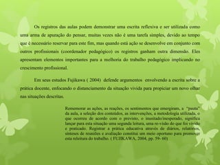 Os registros das aulas podem demonstrar uma escrita reflexiva e ser utilizada como
uma arma de apuração do pensar, muitas vezes não é uma tarefa simples, devido ao tempo
que é necessário reservar para este fim, mas quando está ação se desenvolve em conjunto com
outros profissionais (coordenador pedagógico) os registros ganham outra dimensão. Eles
apresentam elementos importantes para a melhoria do trabalho pedagógico implicando no
crescimento profissional.
Em seus estudos Fujikawa ( 2004) defende argumentos envolvendo a escrita sobre a
prática docente, enfocando o distanciamento da situação vivida para propiciar um novo olhar
nas situações descritas.
Rememorar as ações, as reações, os sentimentos que emergiram, a “pauta”
da aula, a seleção dos conteúdos, as intervenções, a metodologia utilizada, o
que ocorreu de acordo com o previsto, o inusitado/inesperado, significa
lançar para esta situação uma segunda leitura, uma re-visão do que foi vivido
e praticado. Registrar a prática educativa através de diários, relatórios,
sínteses de reuniões e avaliação constitui um meio oportuno para promover
esta releitura do trabalho. ( FUJIKAWA, 2004, pp. 59- 60)
 