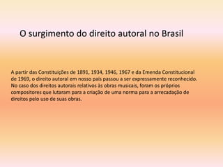 A partir das Constituições de 1891, 1934, 1946, 1967 e da Emenda Constitucional
de 1969, o direito autoral em nosso país passou a ser expressamente reconhecido.
No caso dos direitos autorais relativos às obras musicais, foram os próprios
compositores que lutaram para a criação de uma norma para a arrecadação de
direitos pelo uso de suas obras.
O surgimento do direito autoral no Brasil
 