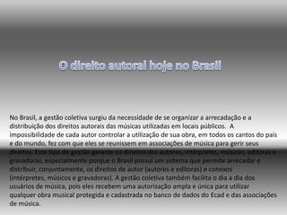 No Brasil, a gestão coletiva surgiu da necessidade de se organizar a arrecadação e a
distribuição dos direitos autorais das músicas utilizadas em locais públicos. A
impossibilidade de cada autor controlar a utilização de sua obra, em todos os cantos do país
e do mundo, fez com que eles se reunissem em associações de música para gerir seus
direitos. Este tipo de gestão garante os direitos dos autores, intérpretes, músicos, editoras e
gravadoras, especialmente porque o Brasil possui um sistema que permite arrecadar e
distribuir, conjuntamente, os direitos de autor (autores e editoras) e conexos
(intérpretes, músicos e gravadoras). A gestão coletiva também facilita o dia a dia dos
usuários de música, pois eles recebem uma autorização ampla e única para utilizar
qualquer obra musical protegida e cadastrada no banco de dados do Ecad e das associações
de música.
 