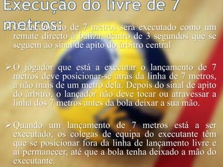O lançamento de 7 metros será executado como um
remate directo à baliza, dentro de 3 segundos que se
seguem ao sinal de apito do árbitro central
O jogador que está a executar o lançamento de 7
metros deve posicionar-se atrás da linha de 7 metros,
a não mais de um metro dela. Depois do sinal de apito
do árbitro, o lançador não deve tocar ou atravessar a
linha dos 7 metros antes da bola deixar a sua mão.
Quando um lançamento de 7 metros está a ser
executado, os colegas de equipa do executante têm
que se posicionar fora da linha de lançamento livre e
aí permanecer, até que a bola tenha deixado a mão do
executante.
 