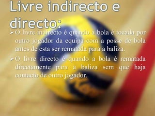 O livre indirecto é quando a bola é tocada por
outro jogador da equipa com a posse de bola
antes de esta ser rematada para a baliza.
O livre directo é quando a bola é rematada
directamente para a baliza sem que haja
contacto de outro jogador.
 