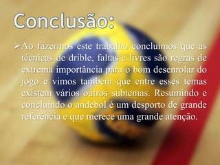 Ao fazermos este trabalho concluímos que as
técnicas de drible, faltas e livres são regras de
extrema importância para o bom desenrolar do
jogo e vimos também que entre esses temas
existem vários outros subtemas. Resumindo e
concluindo o andebol é um desporto de grande
referência e que merece uma grande atenção.
 