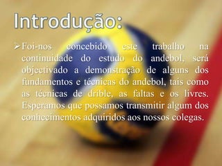 Foi-nos concebido este trabalho na
continuidade do estudo do andebol, será
objectivado a demonstração de alguns dos
fundamentos e técnicas do andebol, tais como
as técnicas de drible, as faltas e os livres.
Esperamos que possamos transmitir algum dos
conhecimentos adquiridos aos nossos colegas.
 