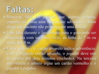 Marca-se falta ao jogador que segura, golpeia,
empurra ou passa uma rasteira no adversário. Além
disso, um atacante não pode agredir uma defesa.
Uma falta durante o lançamento para o golo pode ser
sancionada com um lance livre, da linha de 7 m ou
desde dos 9 m.
Faltas graves - o cartão amarelo indica advertência.
Com o segundo cartão amarelo, o jogador deve sair
da quadra por dois minutos (exclusão). Na terceira
advertência o arbitro ergue um cartão vermelho e o
jogador é expulso.
 