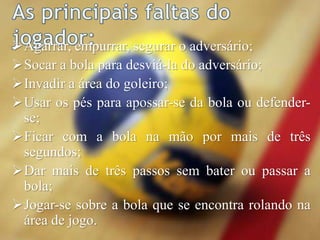 Agarrar, empurrar, segurar o adversário;
Socar a bola para desviá-la do adversário;
Invadir a área do goleiro;
Usar os pés para apossar-se da bola ou defender-
se;
Ficar com a bola na mão por mais de três
segundos;
Dar mais de três passos sem bater ou passar a
bola;
Jogar-se sobre a bola que se encontra rolando na
área de jogo.
 