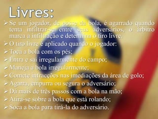 Se um jogador, de posse da bola, é agarrado quando
tenta infiltrar-se entre seus adversários, o árbitro
marca a infiltração e determina o tiro livre.
O tiro livre é aplicado quando o jogador:
Toca a bola com os pés;
Entra e sai irregularmente do campo;
Maneja a bola irregularmente;
Comete infracções nas imediações da área de golo;
Agarra, empurra ou segura o adversário;
Dá mais de três passos com a bola na mão;
Atira-se sobre a bola que está rolando;
Soca a bola para tirá-la do adversário.
 