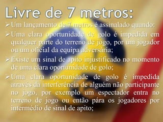 Um lançamento de 7 metros é assinalado quando:
Uma clara oportunidade de golo é impedida em
qualquer parte do terreno de jogo, por um jogador
ou um oficial da equipa adversária;
Existe um sinal de apito injustificado no momento
de uma clara oportunidade de golo;
Uma clara oportunidade de golo é impedida
através da interferência de alguém não participante
no jogo, por exemplo um espectador entra no
terreno de jogo ou então pára os jogadores por
intermédio de sinal de apito;
 