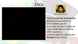 ÉTICO
Curta: A noite por testemunha.
Baseado no assassinato do
índio Galdino, que foi
queimado vivo por 5 jovens de
classe média alta em Abril de
1997, durante as
comemorações do dia do índio.
Direção: Bruno Torres
Índio Galdino (Pataxó)
 