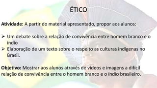 ÉTICO
Atividade: A partir do material apresentado, propor aos alunos:
 Um debate sobre a relação de convivência entre homem branco e o
índio
 Elaboração de um texto sobre o respeito as culturas indígenas no
Brasil.
Objetivo: Mostrar aos alunos através de vídeos e imagens a difícil
relação de convivência entre o homem branco e o índio brasileiro.
 