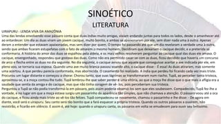 SINOÉTICO
LITERATURA
UIRAPURU - LENDA VIVA DA AMAZÔNIA
Uma das lendas envolvendo esse pássaro conta que duas índias muito amigas, viviam andando juntas para todos os lados, desde o amanhecer até
ao entardecer. Um dia as duas viram um jovem cacique, muito bonito, e ambas se apaixonaram por ele, sem dizer nada uma à outra. Apenas
deram a entender que estavam apaixonadas, mas sem dizer por quem. O tempo foi passando até que um dia revelaram a verdade uma à outra,
sendo que ambas ficaram estupefatas com o fato de amarem o mesmo homem. Decidiram que deixariam o cacique decidir, e a preterida se
conformaria. A história do amor das duas se espalhou pela aldeia, e os mais velhos resolveram perguntar ao cacique qual das duas ele amava. O
cacique, envergonhado, respondeu que gostava das duas. Como não era permitido casar-se com as duas, ficou decidido que haveria um concurso
de arco e flecha entre as duas no dia seguinte. No dia seguinte, o cacique avisou que aquela que conseguisse acertar a ave indicada por ele, em
pleno voo, se tornaria sua esposa. Quando uma ave muito branca passou voando alto, o cacique disse: - É essa! As duas atiraram, mas somente
uma acertou. A que perdeu parecia conformada, mas aborrecida. O casamento foi realizado. A índia que perdeu foi ficando cada vez mais triste.
Procurou um lugar distante e começou a chorar. Chorou tanto, que suas lágrimas se transformaram num riacho. Tupã, ao perceber tanta tristeza,
aproximou-se, e a moça contou-lhe tudo. Tupã lembrou-lhe que saber perder é uma vitória, ao que a moça lhe disse que o que mais a afligia era a
saudade que sentia da amiga e do cacique, mas que não tinha coragem de vê- los, pois perceberiam sua tristeza.
Perguntou a Tupã se não podia transformá-la em pássaro, pois assim poderia observá-los sem que eles soubessem. Compadecido, Tupã fez-lhe a
vontade, e no lugar em que a moça estava surgiu um passarinho de aparência tão simples, que não chamava a atenção. O pássaro voou até a oca
do cacique, e ficou ainda mais triste ao vê-los tão felizes. Tupã compadeceu-se novamente, chamou o passarinho e lhe disse: - De agora em
diante, você será o uirapuru. Seu canto será tão bonito que a fará esquecer a própria tristeza. Quando os outros pássaros a ouvirem, não
resistirão, e ficarão em silêncio. E assim é, até hoje: quando o uirapuru canta, os pássaros em volta se emudecem para ouvir seu belíssimo.
 
