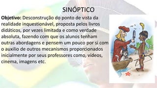 SINÓPTICO
Objetivo: Desconstrução do ponto de vista da
realidade inquestionável, proposta pelos livros
didáticos, por vezes limitada e como verdade
absoluta, fazendo com que os alunos tenham
outras abordagens e pensem um pouco por si com
o auxilio de outros mecanismos proporcionados
inicialmente por seus professores como, vídeos,
cinema, imagens etc.
 