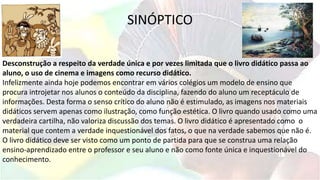 SINÓPTICO
Desconstrução a respeito da verdade única e por vezes limitada que o livro didático passa ao
aluno, o uso de cinema e imagens como recurso didático.
Infelizmente ainda hoje podemos encontrar em vários colégios um modelo de ensino que
procura introjetar nos alunos o conteúdo da disciplina, fazendo do aluno um receptáculo de
informações. Desta forma o senso crítico do aluno não é estimulado, as imagens nos materiais
didáticos servem apenas como ilustração, como função estética. O livro quando usado como uma
verdadeira cartilha, não valoriza discussão dos temas. O livro didático é apresentado como o
material que contem a verdade inquestionável dos fatos, o que na verdade sabemos que não é.
O livro didático deve ser visto como um ponto de partida para que se construa uma relação
ensino-aprendizado entre o professor e seu aluno e não como fonte única e inquestionável do
conhecimento.
 