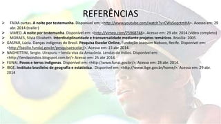 REFERÊNCIAS
 FAIXA curtas. A noite por testemunha. Disponível em: <http://www.youtube.com/watch?v=CWuSeqctmHA>. Acesso em: 29
abr. 2014 (trailer)
 VIMEO. A noite por testemunha. Disponível em: <http://vimeo.com/75968748>. Acesso em: 29 abr. 2014 (vídeo completo)
 MORAES, Silvia Elizabeth. Interdisciplinaridade e transversalidade mediante projetos temáticos. Brasília: 2005.
 GASPAR, Lúcia. Danças indígenas do Brasil. Pesquisa Escolar Online, Fundação Joaquim Nabuco, Recife. Disponível em:
<http://basilio.fundaj.gov.br/pesquisaescolar/>. Acesso em: 15 abr 2014.
 NAGHETTINI, Sergio. Uirapuru – lenda viva da Amazônia. Lendas do índios. Disponível em:
<http://lendasindios.blogspot.com.br/> Acesso em: 25 abr 2014.
 FUNAI. Povos e terras indígenas. Disponível em: <http://www.funai.gov.br/>. Acesso em: 28 abr. 2014.
 IBGE. Instituto brasileiro de geografia e estatística. Disponível em: <http://www.ibge.gov.br/home/>. Acesso em: 29 abr.
2014
 