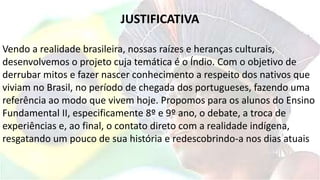 JUSTIFICATIVA
Vendo a realidade brasileira, nossas raízes e heranças culturais,
desenvolvemos o projeto cuja temática é o Índio. Com o objetivo de
derrubar mitos e fazer nascer conhecimento a respeito dos nativos que
viviam no Brasil, no período de chegada dos portugueses, fazendo uma
referência ao modo que vivem hoje. Propomos para os alunos do Ensino
Fundamental II, especificamente 8º e 9º ano, o debate, a troca de
experiências e, ao final, o contato direto com a realidade indígena,
resgatando um pouco de sua história e redescobrindo-a nos dias atuais
 