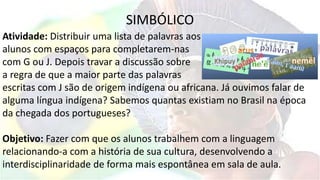 SIMBÓLICO
Atividade: Distribuir uma lista de palavras aos
alunos com espaços para completarem-nas
com G ou J. Depois travar a discussão sobre
a regra de que a maior parte das palavras
escritas com J são de origem indígena ou africana. Já ouvimos falar de
alguma língua indígena? Sabemos quantas existiam no Brasil na época
da chegada dos portugueses?
Objetivo: Fazer com que os alunos trabalhem com a linguagem
relacionando-a com a história de sua cultura, desenvolvendo a
interdisciplinaridade de forma mais espontânea em sala de aula.
 