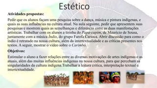Estético
Atividades propostas:
Pedir que os alunos façam uma pesquisa sobre a dança, música e pintura indígenas, e
quais as suas influências na cultura atual. Na aula seguinte, pedir que apresentem suas
pesquisas e mostrem quais as semelhanças e diferenças entre as duas manifestações
artísticas. Trabalhar com os alunos a tirinha do Papa-capim, de Maurício de Sousa,
juntamente com a música Índio, do grupo Farofa Carioca. Abrir discussão para como o
índio é retratado na nossa cultura, além da intertextualidade e as críticas presentes nos
textos. A seguir, mostrar o vídeo sobre o Carimbó.
Objetivos:
Estimular o aluno a fazer relações entre as diversas motivações de artes indígenas e as
atuais, além das muitas influências indígenas na nossa cultura, para que percebam as
singularidades da cultura indígena.Trabalhar a leitura crítica, interpretação textual e
intertextualidade.
 