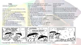 Índio
Composição: Gabriel Moura / Seu Jorge
Interpretação: Grupo Farofa Carioca.
Há 500 anos eram cinco milhões de índios
felizes no Brasil
Cada um em sua oca,cada oca em sua taba,
cada taba em sua mata
Cada rio, cada peixe, cada bicho, bicho!
Um por todos, todo mundo nu!
Cada um na sua (viviam todos muito bem)
Cada um na sua (ninguém falava mal de
ninguém)
Cada um na sua (todo mundo nu!)
Cada um na sua (tudo bem)
Boto, tamanduá, cocar, sucuri, cucu
Jacarandá, anta, cajá, curumim, arara
Jaguatirica, mandioca, de boi, jacaré, vitória
régia (Tim Maia!)
Cada um na sua (sem roupa)
Cada um na sua (sem falcatrua)
Cada um na sua (ninguém passava a mão na
bunda de ninguém)
Cada um na sua (pode crer)
Hoje são 250 mil, mataram milhões de tristeza
e solidão
Na bala, no chicote, na humilhação
Índio foi queimado vivo quando dormiu
Índio comeu peixe poluído do rio
Índio quer saber se chega ao ano dois mil
Índio veio morar numa favela do rio
Caiapó, Tupi, Xingu
Guarani, Txucarramã
Acolhei a Tupã
Pataxó
Cada um na sua (eles não foram condenados)
Cada um na sua (ninguém tocou no assunto)
Cada um na sua (no final ficou todo mundo
nu)
"dedicamos essa música ao índio Pataxó
Galdino, que morreu pelas mãos de uns
meninos mimados do Distrito Federal. Só deus
sabe o motivo pelo qual eles não foram
condenados!"
 