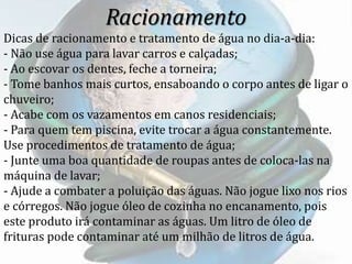 Racionamento
Dicas de racionamento e tratamento de água no dia-a-dia:
- Não use água para lavar carros e calçadas;
- Ao escovar os dentes, feche a torneira;
- Tome banhos mais curtos, ensaboando o corpo antes de ligar o
chuveiro;
- Acabe com os vazamentos em canos residenciais;
- Para quem tem piscina, evite trocar a água constantemente.
Use procedimentos de tratamento de água;
- Junte uma boa quantidade de roupas antes de coloca-las na
máquina de lavar;
- Ajude a combater a poluição das águas. Não jogue lixo nos rios
e córregos. Não jogue óleo de cozinha no encanamento, pois
este produto irá contaminar as águas. Um litro de óleo de
frituras pode contaminar até um milhão de litros de água.
 
