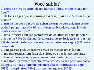 Você sabia?
… cerca de 70% do corpo de um humano adulto é constituído por
água?
… de toda a água que se consume em casa, mais de 75% é usada no
banho?
…usando um copo em vez de deixar a torneira com a água a correr
poderá poupar mais de 30 litros de água de cada vez que lava os
dentes ou se barbeia?
… uma torneira a pingar gasta cerca de 25 litros de água por dia?
…Somente 70% do planeta Terra está coberto de água. Mas, apenas
3% desse total é de água doce e grande parte dessa água (2%) esta
congelada.
…Uma pessoa pode sobreviver, mais ou menos, um mês sem
alimentar-se, mas sem água ela sobrevive no máximo sete dias.
…Grande parte da água que consumimos diariamente provem dos
alimentos. Um tomate tem em torno de 95% do seu peso composto
de água. As maçãs também tem uma alta concentração de água
(85%), o espinafre (91%) e as batatas-inglesas (80%).
 