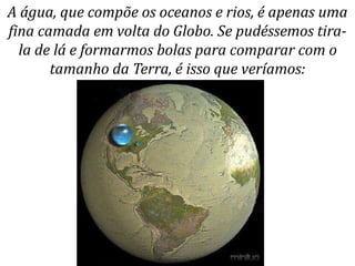 A água, que compõe os oceanos e rios, é apenas uma
fina camada em volta do Globo. Se pudéssemos tira-
la de lá e formarmos bolas para comparar com o
tamanho da Terra, é isso que veríamos:
 