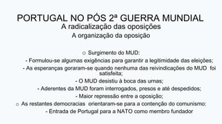 PORTUGAL NO PÓS 2ª GUERRA MUNDIAL
A radicalização das oposições
A organização da oposição
o Surgimento do MUD:
- Formulou-se algumas exigências para garantir a legitimidade das eleições;
- As esperanças goraram-se quando nenhuma das reivindicações do MUD foi
satisfeita;
- O MUD desistiu à boca das urnas;
- Aderentes da MUD foram interrogados, presos e até despedidos;
- Maior repressão entre a oposição;
o As restantes democracias orientaram-se para a contenção do comunismo:
- Entrada de Portugal para a NATO como membro fundador
 