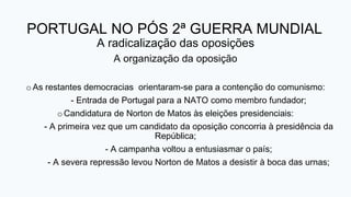 PORTUGAL NO PÓS 2ª GUERRA MUNDIAL
A radicalização das oposições
A organização da oposição
o As restantes democracias orientaram-se para a contenção do comunismo:
- Entrada de Portugal para a NATO como membro fundador;
oCandidatura de Norton de Matos às eleições presidenciais:
- A primeira vez que um candidato da oposição concorria à presidência da
República;
- A campanha voltou a entusiasmar o país;
- A severa repressão levou Norton de Matos a desistir à boca das urnas;
 