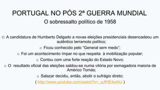 PORTUGAL NO PÓS 2ª GUERRA MUNDIAL
O sobressalto político de 1958
o A candidatura de Humberto Delgado a novas eleições presidenciais desencadeou um
autêntico terramoto político;
o Ficou conhecido pelo “General sem medo”;
o Foi um acontecimento ímpar no que respeita à mobilização popular;
o Contou com uma forte reação do Estado Novo;
o O resultado oficial das eleições saldou-se numa vitória por esmagadora maioria de
Américo Tomás;
o Salazar decidiu, então, abolir o sufrágio direto;
( http://www.youtube.com/watch?v=_qJfHE4urhU )
 