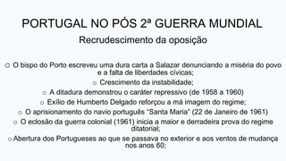 PORTUGAL NO PÓS 2ª GUERRA MUNDIAL
Recrudescimento da oposição
o O bispo do Porto escreveu uma dura carta a Salazar denunciando a miséria do povo
e a falta de liberdades cívicas;
o Crescimento da instabilidade;
o A ditadura demonstrou o caráter repressivo (de 1958 a 1960)
o Exílio de Humberto Delgado reforçou a má imagem do regime;
o O aprisionamento do navio português “Santa Maria” (22 de Janeiro de 1961)
o O eclosão da guerra colonial (1961) inicia a maior e derradeira prova do regime
ditatorial;
o Abertura dos Portugueses ao que se passava no exterior e aos ventos de mudança
nos anos 60;
 