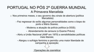 PORTUGAL NO PÓS 2ª GUERRA MUNDIAL
A Primavera Marcelista
o Nos primeiros meses, o seu governo deu sinais de abertura (política
Marcelista):
- Fez regressar do exílio algumas personalidades como o bispo do
porto e Mário Soares;
- Moderou a atuação da polícia política (a DGS);
- Abrandamento da censura (o Exame Prévio)
- Abriu a União Nacional (ANP em 1970) a sensibilidades políticas
mais liberais;
- Alargou o sufrágio feminino e permitiu uma maior liberdade de
campanha à oposição;
“Operações de cosmética”
 
