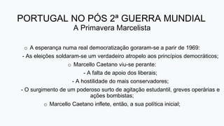 PORTUGAL NO PÓS 2ª GUERRA MUNDIAL
A Primavera Marcelista
o A esperança numa real democratização goraram-se a parir de 1969:
- As eleições soldaram-se um verdadeiro atropelo aos princípios democráticos;
o Marcello Caetano viu-se perante:
- A falta de apoio dos liberais;
- A hostilidade do mais conservadores;
- O surgimento de um poderoso surto de agitação estudantil, greves operárias e
ações bombistas;
o Marcello Caetano inflete, então, a sua política inicial;
 