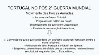 PORTUGAL NO PÓS 2ª GUERRA MUNDIAL
Movimento das Forças Armadas
o Impasse da Guerra Colonial:
- Progressos do PAIGC na Guiné;
- Encarniçamento da guerra em Moçambique;
- Persistente condenação internacional;
o Convicção de que a guerra não teria um desfecho favorável (“remavam contra a
maré”) originou:
- Publicação da obra “Portugal e o futuro” de Spínola;
- Surgimento do movimento de oficiais que se transformou num movimento
revolucionário que derrubou o Estado Novo;
 