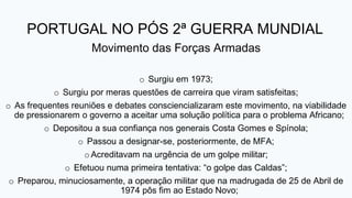 PORTUGAL NO PÓS 2ª GUERRA MUNDIAL
Movimento das Forças Armadas
o Surgiu em 1973;
o Surgiu por meras questões de carreira que viram satisfeitas;
o As frequentes reuniões e debates consciencializaram este movimento, na viabilidade
de pressionarem o governo a aceitar uma solução política para o problema Africano;
o Depositou a sua confiança nos generais Costa Gomes e Spínola;
o Passou a designar-se, posteriormente, de MFA;
oAcreditavam na urgência de um golpe militar;
o Efetuou numa primeira tentativa: “o golpe das Caldas”;
o Preparou, minuciosamente, a operação militar que na madrugada de 25 de Abril de
1974 pôs fim ao Estado Novo;
 