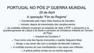 PORTUGAL NO PÓS 2ª GUERRA MUNDIAL
25 de Abril
A operação “Fim do Regime”
o Coordenada pelo major Otelo Saraiva de Carvalho;
o Iniciada, depois da transmissão das canções-senha;
o As unidades militares ocuparam as estações da rádio e RTP, o aeroporto e os
quartéis-generais de Lisboa e do Norte e cercaram os ministérios militares do Terreiro
do Paço;
o Impasse da Cavalaria 7;
o Teve como uma das figuras marcantes o capitão Salgueiro Maia;
o Atingiu o seu ponto alto com a rendição de Marcello Caetano;
o A multidão ocorreu às ruas manifestando o seu apoio aos militares;
o A policia política rendeu-se na manhã seguinte;
 