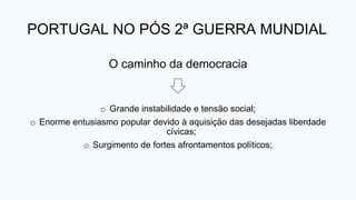 PORTUGAL NO PÓS 2ª GUERRA MUNDIAL
O caminho da democracia
o Grande instabilidade e tensão social;
o Enorme entusiasmo popular devido à aquisição das desejadas liberdade
cívicas;
o Surgimento de fortes afrontamentos políticos;
 