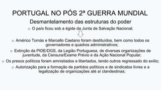 PORTUGAL NO PÓS 2ª GUERRA MUNDIAL
Desmantelamento das estruturas do poder
o O país ficou sob a égide da Junta de Salvação Nacional;
o Américo Tomás e Marcello Caetano foram destituídos, bem como todos os
governadores e quadros administrativos;
o Extinção da PIDE/DGS, da Legião Portuguesa, de diversas organizações de
juventude, da Censura/Exame Prévio e da Ação Nacional Popular;
o Os presos políticos foram amnistiados e libertados, tendo outros regressado do exílio;
o Autorização para a formação de partidos políticos e de sindicatos livres e a
legalização de organizações até aí clandestinas;
 