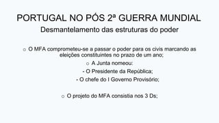 PORTUGAL NO PÓS 2ª GUERRA MUNDIAL
Desmantelamento das estruturas do poder
o O MFA comprometeu-se a passar o poder para os civis marcando as
eleições constituintes no prazo de um ano;
o A Junta nomeou:
- O Presidente da República;
- O chefe do I Governo Provisório;
o O projeto do MFA consistia nos 3 Ds;
 