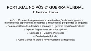 PORTUGAL NO PÓS 2ª GUERRA MUNDIAL
O Período Spínola
o Após o 25 de Abril surgiu uma onda de reivindicações laborais, greves e
manifestações espontâneas, constantes e influenciadas por partidos de esquerda;
oSem capacidade de autoridade e liderança o I governo provisório demite-se;
o O poder fragmenta-se em polos opostos;
o Nomeado o II Governo Provisório;
o Demissão de Spínola;
o Costa Gomes foi eleito o novo Presidente da República;
 