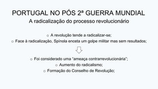 PORTUGAL NO PÓS 2ª GUERRA MUNDIAL
A radicalização do processo revolucionário
o A revolução tende a radicalizar-se;
o Face à radicalização, Spínola enceta um golpe militar mas sem resultados;
o Foi considerado uma “ameaça contrarrevolucionária”;
o Aumento do radicalismo;
o Formação do Conselho de Revolução;
 
