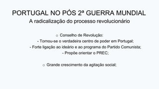 PORTUGAL NO PÓS 2ª GUERRA MUNDIAL
A radicalização do processo revolucionário
o Conselho de Revolução:
- Tornou-se o verdadeira centro de poder em Portugal;
- Forte ligação ao ideário e ao programa do Partido Comunista;
- Propõe orientar o PREC;
o Grande crescimento da agitação social;
 