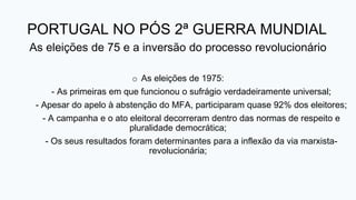 PORTUGAL NO PÓS 2ª GUERRA MUNDIAL
As eleições de 75 e a inversão do processo revolucionário
o As eleições de 1975:
- As primeiras em que funcionou o sufrágio verdadeiramente universal;
- Apesar do apelo à abstenção do MFA, participaram quase 92% dos eleitores;
- A campanha e o ato eleitoral decorreram dentro das normas de respeito e
pluralidade democrática;
- Os seus resultados foram determinantes para a inflexão da via marxista-
revolucionária;
 