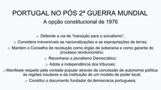 PORTUGAL NO PÓS 2ª GUERRA MUNDIAL
A opção constitucional de 1976
o Defende a via de “transição para o socialismo”;
o Considera irreversíveis as nacionalizações e as expropriações de terras;
o Mantém o Conselho de revolução como órgão de soberania e como garante do
processo revolucionário;
o Reconhece o pluralismo Democrático;
o Adota a independência dos tribunais;
oManifeste respeito pela vontade popular através da concessão de autonomia política
às regiões insulares e da instituição de um modelo de poder local;
o Constitui o documento fundador da democracia portuguesa;
 