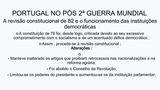 PORTUGAL NO PÓS 2ª GUERRA MUNDIAL
A revisão constitucional de 82 e o funcionamento das instituições
democráticas
o A constituição de 76 foi, desde logo, criticada devido ao seu excessivo
comprometimento com o socialismo e de um acentuado défice democrático ;
o Assim , procede-se á revisão constitucional ;
Alterações :
o
- Manteve inalterado os artigos que proibiam retrocessos nas nacionalizações e na
reforma agrária;
- Foi abolido o Conselho da Revolução;
- Limitou-se os poderes do presidente e aumentou-se os da instituição parlamentar;
 