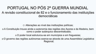 PORTUGAL NO PÓS 2ª GUERRA MUNDIAL
A revisão constitucional de 82 e o funcionamento das instituições
democráticas
o Alterações ao nível das instituições políticas;
o A Constituição trouxe ainda a autonomia das regiões dos Açores e da Madeira, bem
como o poder autárquico descentralizado;
o O poder local estruturou-se em municípios e em freguesias;
o O governo das regiões autónomas exerce-se através de uma Assembleia Legislativa
Regional;
 