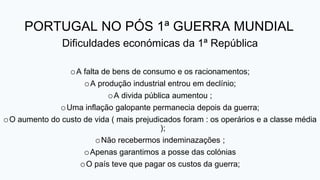 PORTUGAL NO PÓS 1ª GUERRA MUNDIAL
Dificuldades económicas da 1ª República
oA falta de bens de consumo e os racionamentos;
oA produção industrial entrou em declínio;
oA divida pública aumentou ;
oUma inflação galopante permanecia depois da guerra;
oO aumento do custo de vida ( mais prejudicados foram : os operários e a classe média
);
oNão recebermos indeminazações ;
oApenas garantimos a posse das colónias
oO país teve que pagar os custos da guerra;
 