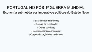 PORTUGAL NO PÓS 1ª GUERRA MUNDIAL
Economia submetida aos imperativos políticos do Estado Novo
oEstabilidade financeira;
oDefesa da ruralidade;
oObras públicas;
oCondicionamento industrial;
oCorporativização dos sindicatos;
 