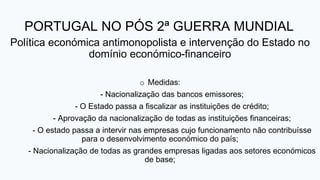 PORTUGAL NO PÓS 2ª GUERRA MUNDIAL
Política económica antimonopolista e intervenção do Estado no
domínio económico-financeiro
o Medidas:
- Nacionalização das bancos emissores;
- O Estado passa a fiscalizar as instituições de crédito;
- Aprovação da nacionalização de todas as instituições financeiras;
- O estado passa a intervir nas empresas cujo funcionamento não contribuísse
para o desenvolvimento económico do país;
- Nacionalização de todas as grandes empresas ligadas aos setores económicos
de base;
 