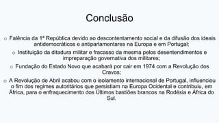 Conclusão
o Falência da 1ª República devido ao descontentamento social e da difusão dos ideais
antidemocráticos e antiparlamentares na Europa e em Portugal;
o Instituição da ditadura militar e fracasso da mesma pelos desentendimentos e
impreparação governativa dos militares;
o Fundação do Estado Novo que acabará por cair em 1974 com a Revolução dos
Cravos;
o A Revolução de Abril acabou com o isolamento internacional de Portugal, influenciou
o fim dos regimes autoritários que persistiam na Europa Ocidental e contribuiu, em
África, para o enfraquecimento dos Últimos bastiões brancos na Rodésia e África do
Sul.
 